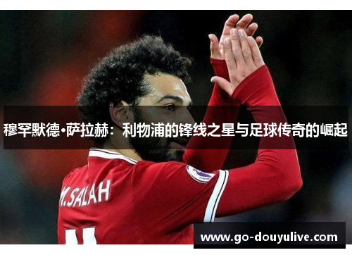 穆罕默德·萨拉赫:利物浦的锋线之星与足球传奇的崛起 穆罕默德·萨拉赫:利物浦的锋线之星与足球传奇的崛起